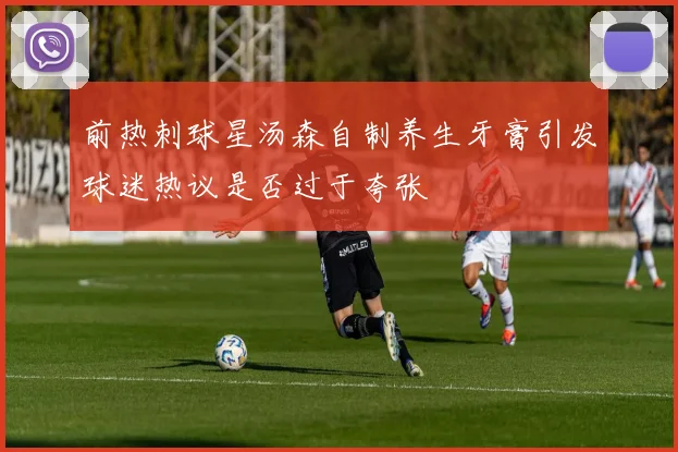 前热刺球星汤森自制养生牙膏引发球迷热议是否过于夸张