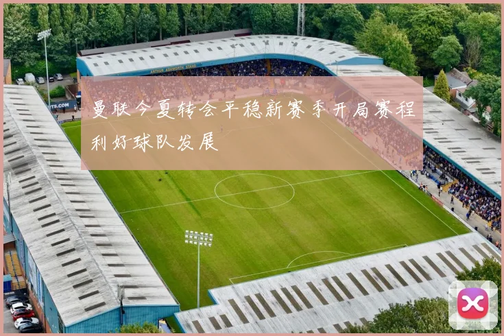 曼联今夏转会平稳新赛季开局赛程利好球队发展