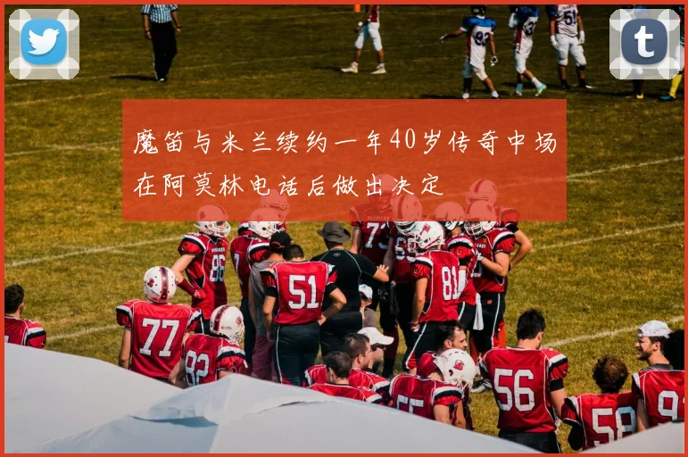 魔笛与米兰续约一年40岁传奇中场在阿莫林电话后做出决定