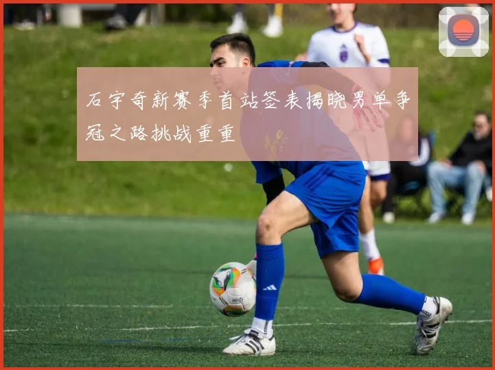 石宇奇新赛季首站签表揭晓男单争冠之路挑战重重