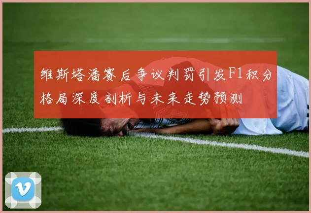 维斯塔潘赛后争议判罚引发F1积分格局深度剖析与未来走势预测